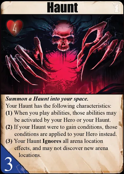 Haunt: Summon a Haunt into your space. Your Haunt has the following characteristics: (1) When you play abilities, those abilities may be activated by your Hero or your Haunt. (2) If your Haunt were to gain conditions, those conditions are applied to your Hero instead. (3) Your Haunt Ignores all arena location effects, and may not discover new arena locations.